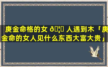 庚金命格的女 🦆 人遇到木「庚金命的女人见什么东西大富大贵」